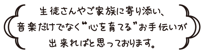 生徒さんやご家族に寄り添い、音楽だけでなく”心を育てる” お手伝いが出来ればと思っております。